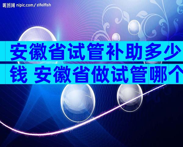 安徽省试管补助多少钱 安徽省做试管哪个
